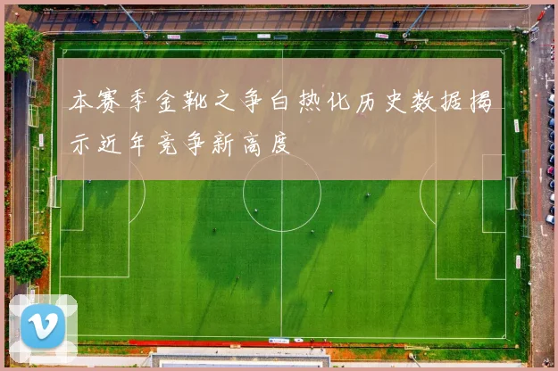 本赛季金靴之争白热化历史数据揭示近年竞争新高度