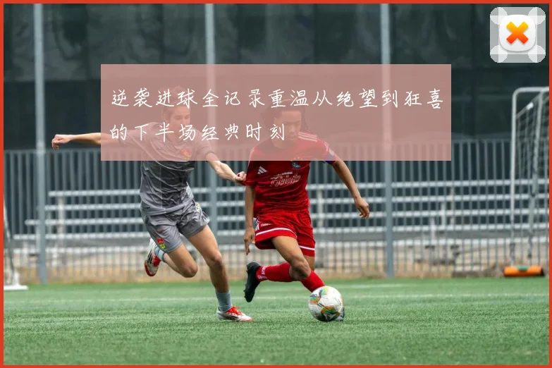 逆袭进球全记录重温从绝望到狂喜的下半场经典时刻